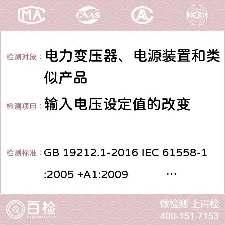 输入电压设定值的改变 电力变压器、电源、电抗器和类似产品的安全 第1部分：通用要求和试验 GB 19212.1-2016 IEC 61558-1:2005 +A1:2009 IEC 61558-1:2017 EN 61558-1:2005 +A1:2009 AS/NZS 61558.1:2008+A1:2009+A2:2015 AS/NZS 61558.1:2018 J61558-1(H26),J61558-1(H21) 10