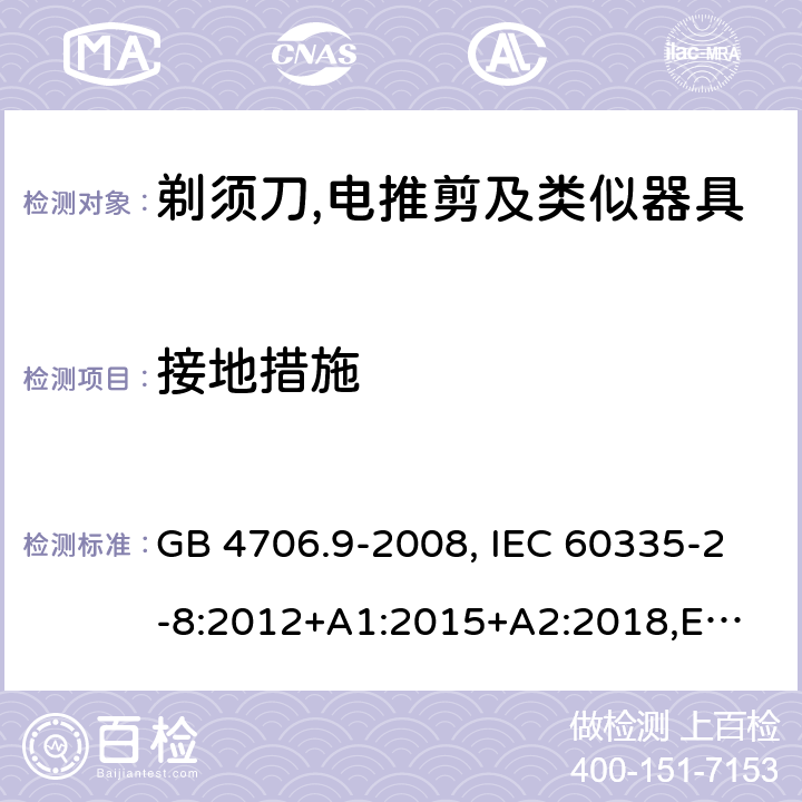 接地措施 家用和类似用途电器的安全 剃须刀、电推剪及类似器具的特殊要求 GB 4706.9-2008, IEC 60335-2-8:2012+A1:2015+A2:2018,
EN 60335-2-8: 2015+A1:2016,
AS/NZS 60335.2.8:2013+A1:2017,
AS/NZS 60335.2.8:2013 Amd 2:2019, BS EN 60335-2-8:2015+A1:2016 27