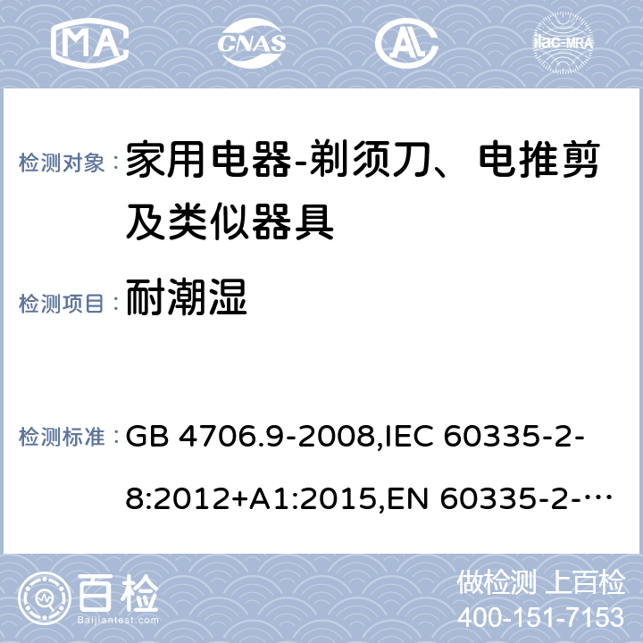 耐潮湿 家用和类似用途电器的安全　剃须刀、电推剪及类似器具的特殊要求 GB 4706.9-2008,IEC 60335-2-8:2012+A1:2015,EN 60335-2-8:2015+ A1:2016,AS/NZS 60335.2.8：2004+A1:2006:A2:2009 15