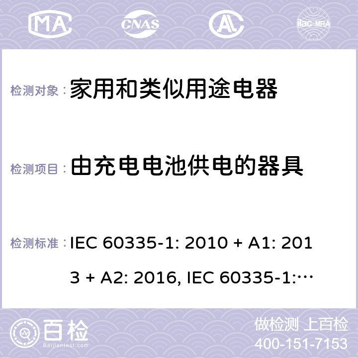 由充电电池供电的器具 家用和类似用途电器的安全第一部分:通用要求 IEC 60335-1: 2010 + A1: 2013 + A2: 2016, IEC 60335-1:2001+A1:2004+A2:2006, EN 60335-1:2012+A11:2014+A13:2017+A1:2019+A2:2019+A14:2019, CAN/CSA C22.2 No.60335-1:16, 2nd Edition, ANSI/UL 60335-1, 6th Edition, Dated Oct. 31, 2016 AS/NZS 60335-1:2011 +A1:2012+ A2:2014+A3:2015+ A4:2017+A5:2019 附录 B