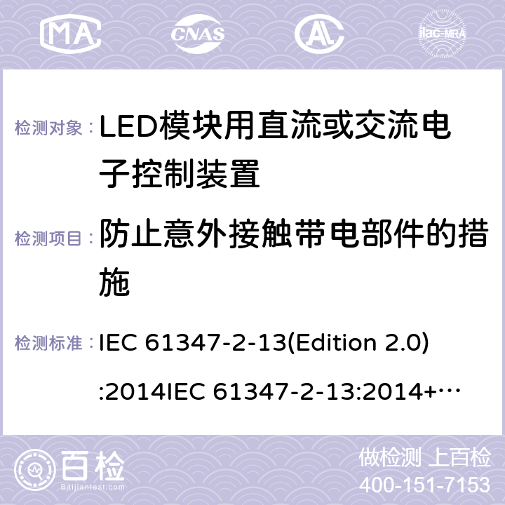 防止意外接触带电部件的措施 LED模块用直流或交流电子控制装置 IEC 61347-2-13(Edition 2.0):2014
IEC 61347-2-13:2014+A1:2016
EN 61347-2-13:2014
EN 61347-2-13:2014+A1:2017,
BS EN 61347-2-13:2014+A1:2017 8