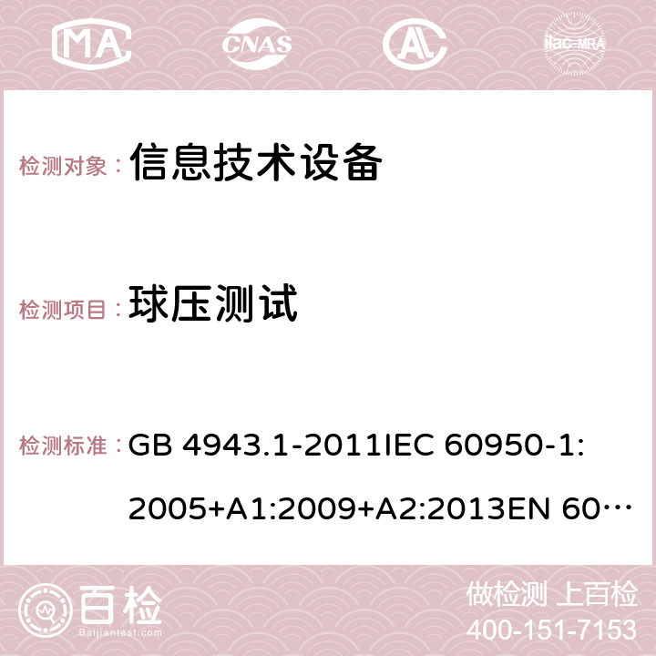 球壓測試 信息技術設備 安全 第1部分:通用要求 GB 4943.1-2011
IEC 60950-1:2005+A1:2009+A2:2013
EN 60950-1:2006+A11:2009+A1:2010+A12:2011+A2:2013
UL 60950-1:Ed.2
AS/NZS 60950.1:2015 4.5.5