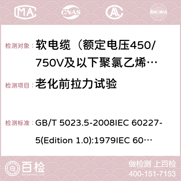 老化前拉力试验 额定电压450/750V及以下聚氯乙烯绝缘电缆 第5部分：软电缆（软线） GB/T 5023.5-2008
IEC 60227-5(Edition 1.0):1979
IEC 60227-5:1979+A1:1987
IEC 60227-5:1979+A2:1994
IEC 60227-5:1997+A1:1997+A2:2003 CSV 表14中3.1和4.1