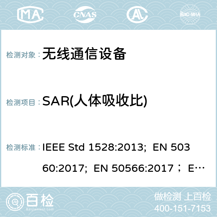 SAR(人体吸收比) IEEE STD 1528:2013 人体暴露于手持和身体上的无线电通信设备无线电磁场测试，以确定用于在接近耳朵和身体的吸收率的测试标准频率范围为(300 MHz - 6 GHz） IEEE Std 1528:2013; EN 50360:2017; EN 50566:2017； EN 50663:2017; IEC 62209-1:2016; EN 62209-1:2016; IEC 62209-2:2010+A1:2019； EN 62209-2:2010+A1:2019 FCC Supplement C OET Bulletin 65:2001, RSS-102 issue5:2015, ARIB STD-T56 AS/NZS 2772.1 AS/NZS 2772.2 CNS14959:2005, CNS 14958-1:2005