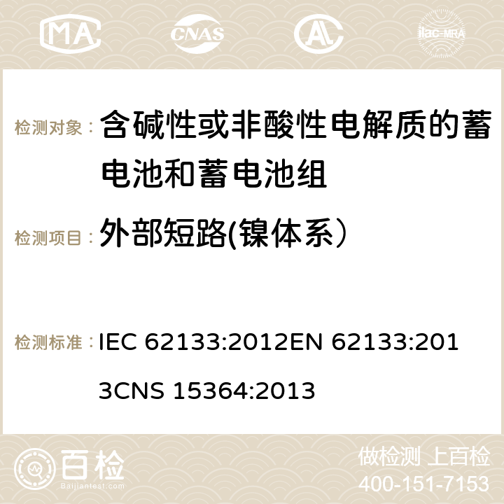 外部短路(镍体系） 含碱性或其他非酸性电解质的蓄电池和蓄电池组 便携式密封蓄电池和蓄电池组的安全性要求 IEC 62133:2012
EN 62133:2013
CNS 15364:2013 条款7.3.2