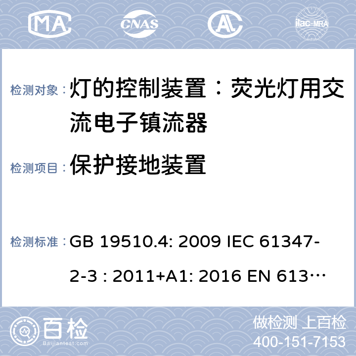 保护接地装置 灯具控制装置.第4部分:荧光灯用交流电子镇流器的特殊要求 GB 19510.4: 2009 IEC 61347-2-3 : 2011+A1: 2016 EN 61347-2-3 : 2011+A1:2017 BS EN 61347-2-3 : 2011+A1: 2017 AS/NZS 61347.2.3:2016 MS IEC 61347-2-3:2014 SANS 61347-2-3:2017 10