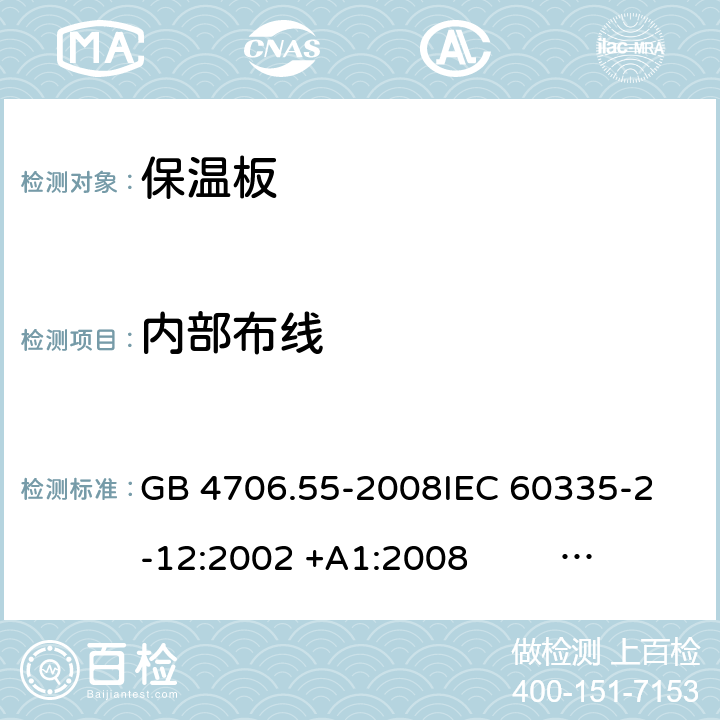 内部布线 保温板和类似器具的特殊要求 GB 4706.55-2008
IEC 60335-2-12:2002 +A1:2008 IEC 60335-2-12:2002+A1:2008+A2:2017
EN 60335-2-12:2003 +A1:2008 
EN 60335-2-12:2003+A1:2008+A11:2019+A2:2019
AS/NZS 60335.2.12:2004+A1:2009 AS/NZS 60335.2.12:2018 23