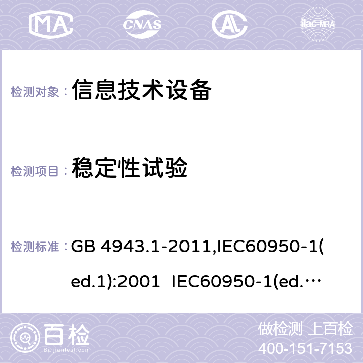 稳定性试验 信息技术设备 安全第一部分：通用要求 GB 4943.1-2011,
IEC60950-1(ed.1):2001 IEC60950-1(ed.2):2005 IEC60950-1(ed 2.2):2013 EN60950-1：2006+A11:2009+A12:2011 AS/NZS 60950.1:2015，UL 60950-1-2014 2nd Edition，CAN/CSA C22.2 No. 60950-1-07, 2nd Edition 2014-10 4.1