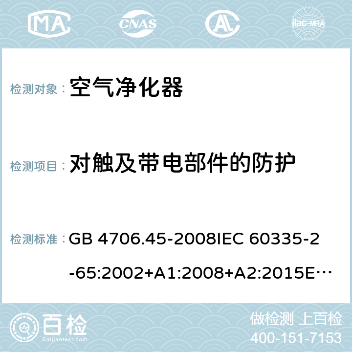 对触及带电部件的防护 空气净化器的特殊要求 GB 4706.45-2008
IEC 60335-2-65:2002+A1:2008+A2:2015
EN 60335-2-65:2003+A1:2008+A11:2012
AS/NZS 60335.2.65:2006+A1:2009
AS/NZS 60335.2.65:2015 8