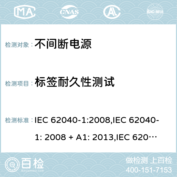 标签耐久性测试 不间断电源设备(UPS) 第1部分：UPS的一般规定和安全要求 IEC 62040-1:2008,IEC 62040-1: 2008 + A1: 2013,IEC 62040-1: 2013,IEC 62040-1:2017, EN 62040-1:2008,EN 62040-1:2008 + A1: 2013 4.7.16 (1.7.11/参考标准)