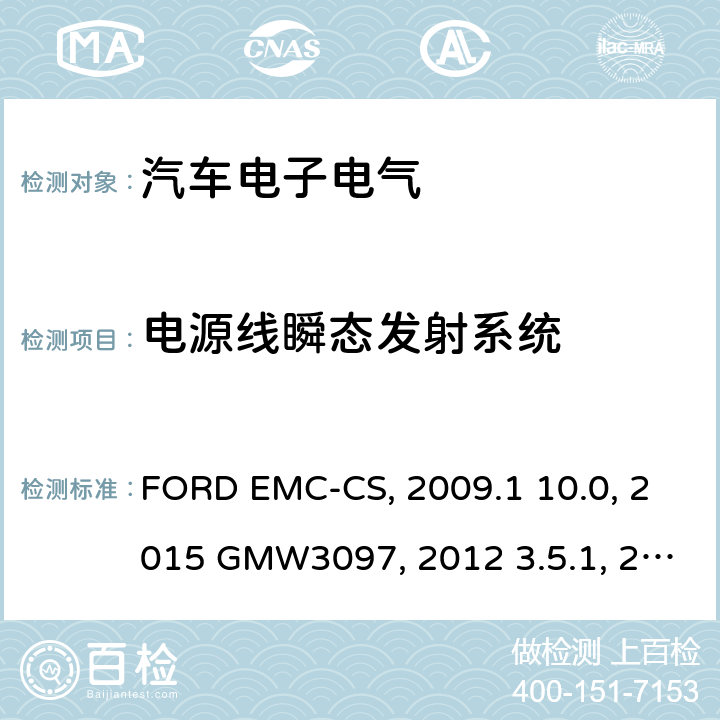 电源线瞬态发射系统 汽车电气/电子零件及子系统电磁兼容规范FORD EMC-CS：2009.1 10.0电气/电子零件及子系统通用规范-电磁兼容 GMW 3097:2015 GMW3097:2012 3.5.1欧盟委员会指令 有关抽样的无线电干扰（电磁兼容性）2004/104/EC2009/19/ECEMC性能要求-零部件DC-11224:2007零部件和分系统电磁兼容性ES-XW7T-1A278-AC:2006电源线传导瞬态敏感度SAE J1113-11:2000电磁兼容性零部件测试规范第42部分：传导瞬态发射SAE J1113-42:2000土木机械-电磁兼容性ISO 13766(Second edition)：2006 土方和建筑工程机械-带内部电源机械的电磁兼容性（EMC）-第1部分：典型电磁环境条件下的通用电磁兼容性要求 ISO 13766-1:2018 土方和建筑工程机械-带内部电源机械的电磁兼容性（EMC）-第2部分：功能安全的附加电磁兼容性要求 ISO 13766-2:2018 建筑机械.内部供电机械的电磁兼容性BS EN 13309：2010EN 13309：2010 关于就电磁兼容性方面批准车辆的统一规定ECE 10-03:2008ECE-R 10/04 ( Issue:Daimler AG):2012 ECE R10.05 汽车电子部件电磁兼容性TL81000:2014-04 道路车辆.传导和耦合引起的电干扰.第2部分:沿电源线的电瞬态传导 ISO7637-2:2004 ISO7637-2:2011 GB/T21437.2-2008