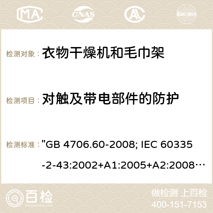 对触及带电部件的防护 家用和类似用途电器的安全 衣物干燥机和毛巾架的特殊要求 "GB 4706.60-2008; IEC 60335-2-43:2002+A1:2005+A2:2008; IEC 60335-2-43:2017; EN 60335-2-43:2003+A1:2006+A2:2008; AS/NZS 60335.2.43:2005+A1:2006+A2:2009; AS/NZS 60335.2.43:2018; BS EN 60335-2-43:2003+A2:2008" 8