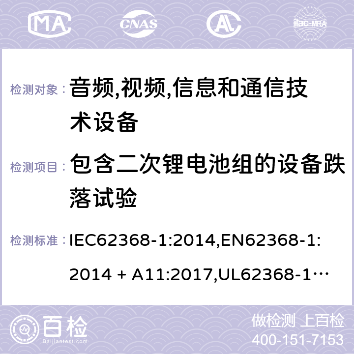 包含二次锂电池组的设备跌落试验 音频/视频、信息技术和通信技术设备 第 1 部分：安全要求 IEC62368-1:2014,
EN62368-1:2014 + A11:2017,
UL62368-1:2014,
CAN/CSA-C22.2 No. 62368-1-14:2014,
AS/NZS 62368.1:2018 M.4.4, T.7