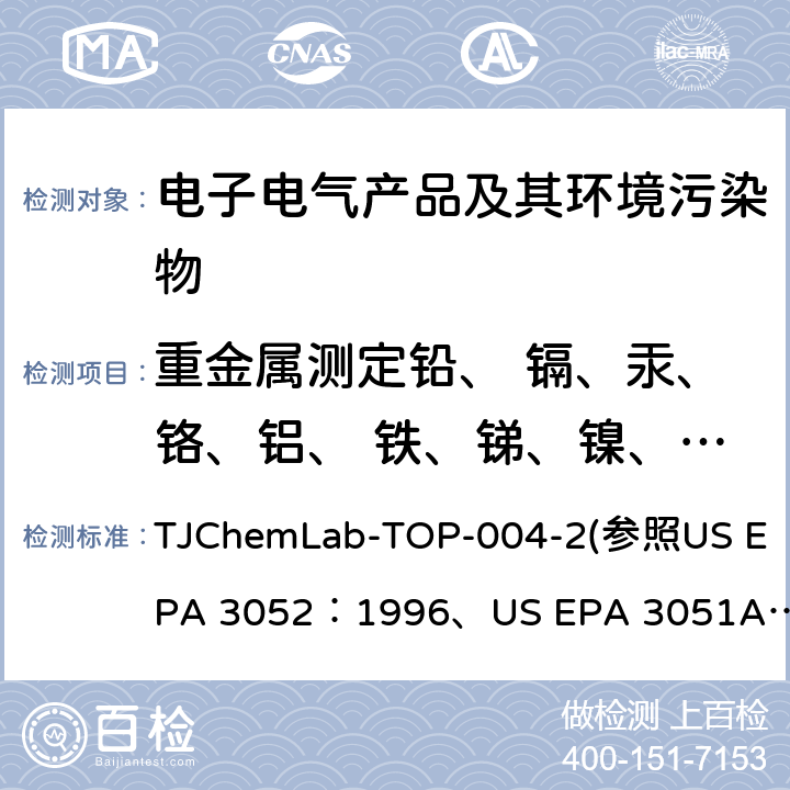 重金属测定铅、 镉、汞、铬、铝、 铁、锑、镍、砷、 磷、硒、钡、锌、 铜、铋、银、铍 、 锡、钴、钠、钼、 硅、锆、钾、硼、 钙、锶、镁、锰元 素含量 微波辅助酸消解法测定重金属含量 TJChemLab-TOP-004-2
(参照US EPA 3052：1996、
US EPA 3051A：2007、
US EPA 6010C：2007)