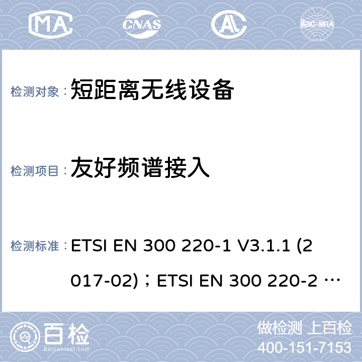 友好频谱接入 电磁兼容性及无线电频谱管理（ERM）；短距离无线设备（SRD)； 频率范围25MHz至1000MHz ETSI EN 300 220-1 V3.1.1 (2017-02)；ETSI EN 300 220-2 V3.2.1(2018-06)；ETSI EN 300 220-3-1 V2.1.1(2016-12)；ETSI EN 300 220-3-2 V1.1.1(2017-02);ETSI EN 300 220-4 V1.1.1(2017-02) 5.21