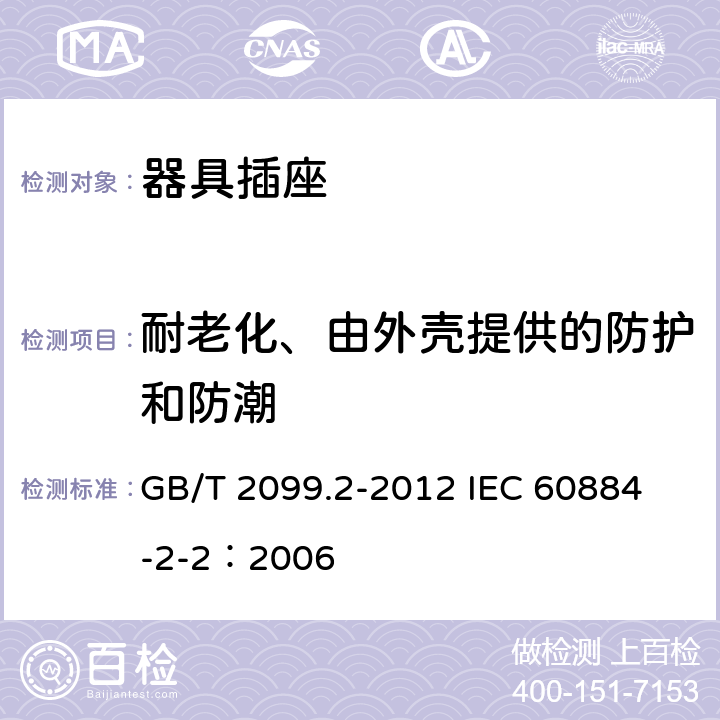 耐老化、由外壳提供的防护和防潮 家用和类似用途插头插座 第2部分:器具插座的特殊要求 GB/T 2099.2-2012 
IEC 60884-2-2：2006 16