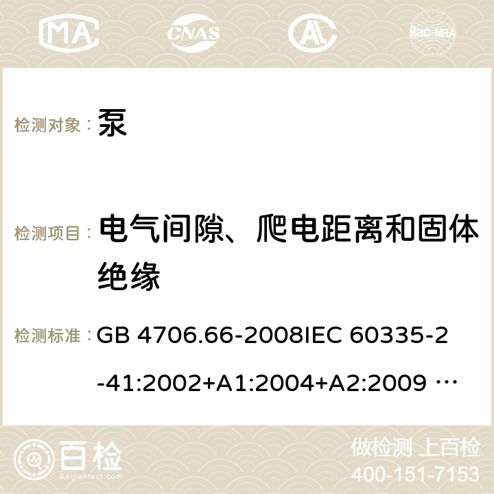 电气间隙、爬电距离和固体绝缘 泵的特殊要求 GB 4706.66-2008
IEC 60335-2-41:2002+A1:2004+A2:2009 
IEC 60335-2-41:2012 
EN 60335-2-41:2003+A1:2004+A2:2010
AS/NZS 60335.2.41: 2013 
AS/NZS 60335.2.41: 2013/ Amdt 1:2018 29