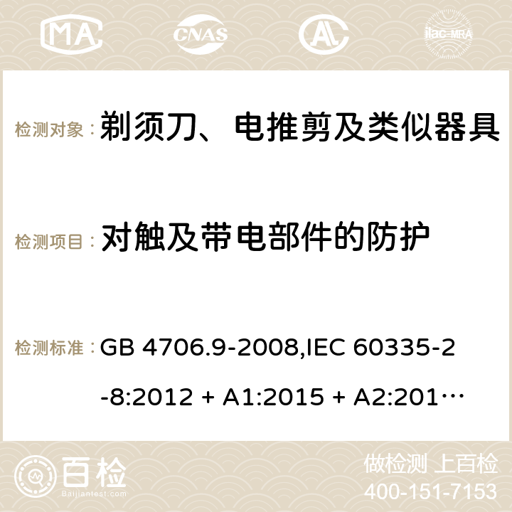 对触及带电部件的防护 家用和类似用途电器的安全 剃须刀、电推剪及类似器具的特殊要求 GB 4706.9-2008,
IEC 60335-2-8:2012 + A1:2015 + A2:2018,
EN 60335-2-8:2015 + A1:2016,
AS/NZS 60335.2.8:2013 + A1:2017 + A2:2019,
BS EN 60335-2-8:2015 + A1:2016,
UL 60335-2-8:2018 (Revision 1) 8