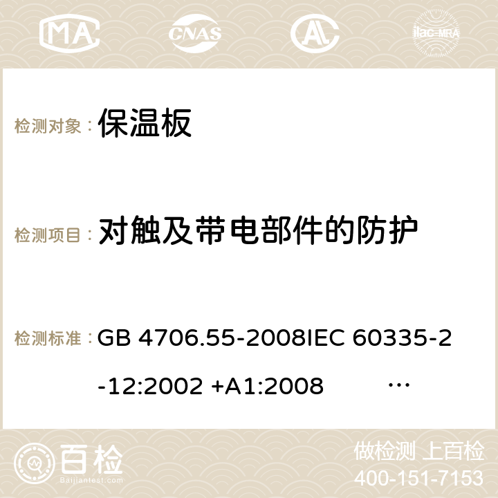 对触及带电部件的防护 保温板和类似器具的特殊要求 GB 4706.55-2008
IEC 60335-2-12:2002 +A1:2008 IEC 60335-2-12:2002+A1:2008+A2:2017
EN 60335-2-12:2003 +A1:2008 
EN 60335-2-12:2003+A1:2008+A11:2019+A2:2019
AS/NZS 60335.2.12:2004+A1:2009 AS/NZS 60335.2.12:2018 8