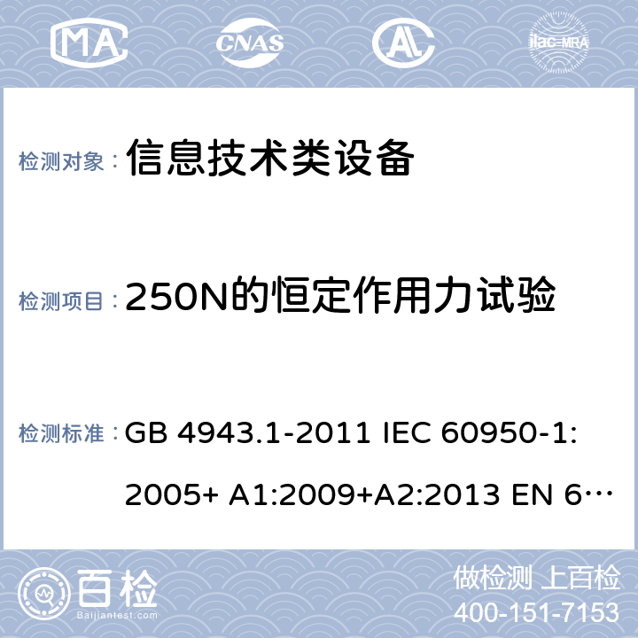 250N的恒定作用力试验 信息技术设备的安全 第 1 部分:通用要求 GB 4943.1-2011 IEC 60950-1:2005+ A1:2009+A2:2013 EN 60950-1:2006+ A11:2009+A1:2010+A12:2011+A2:2013 UL/cUL60950-1:2014; AS/NZS60950.1:2015 4.2.4