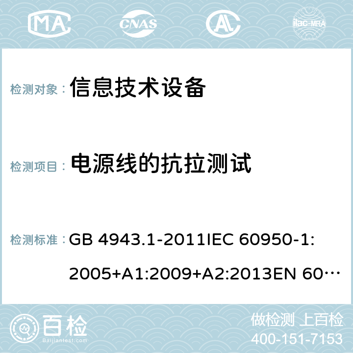 電源線(xiàn)的抗拉測(cè)試 信息技術(shù)設(shè)備 安全 第1部分:通用要求 GB 4943.1-2011
IEC 60950-1:2005+A1:2009+A2:2013
EN 60950-1:2006+A11:2009+A1:2010+A12:2011+A2:2013
UL 60950-1:Ed.2
AS/NZS 60950.1:2015 3.3