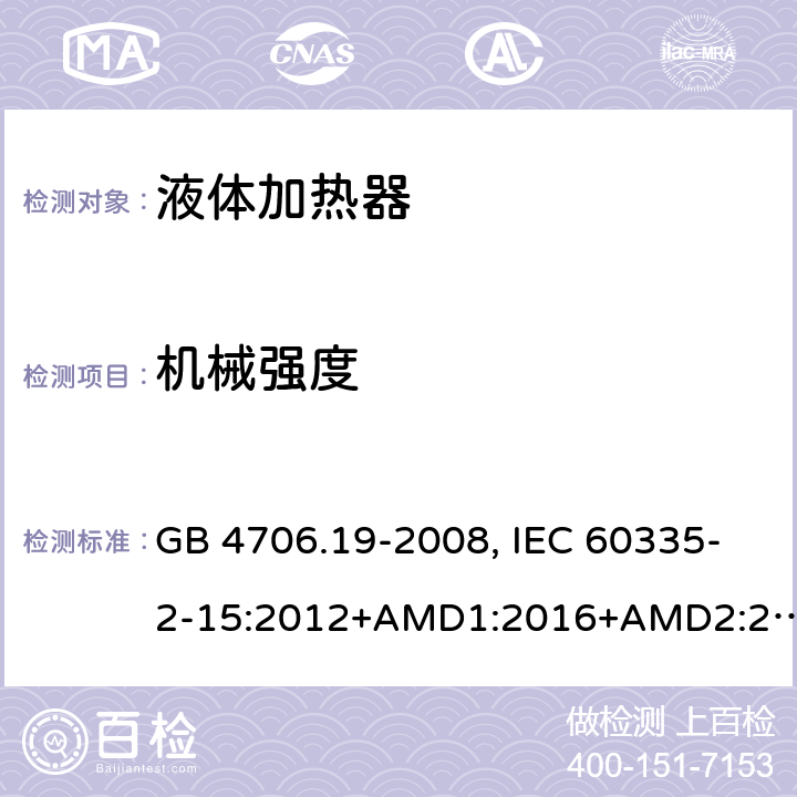 机械强度 家用和类似用途电器的安全 液体加热器的特殊要求 GB 4706.19-2008, IEC 60335-2-15:2012+AMD1:2016+AMD2:2018, BS/EN 60335-2-15:2016+A11:2018, AS/NZS 60335.2.15:2019, AS/NZS 60335.2.15:2013+Amd1:2016+Amd2:2017+Amd3:2018+Amd4:2019,JIS C 9335-2-15:2021 21