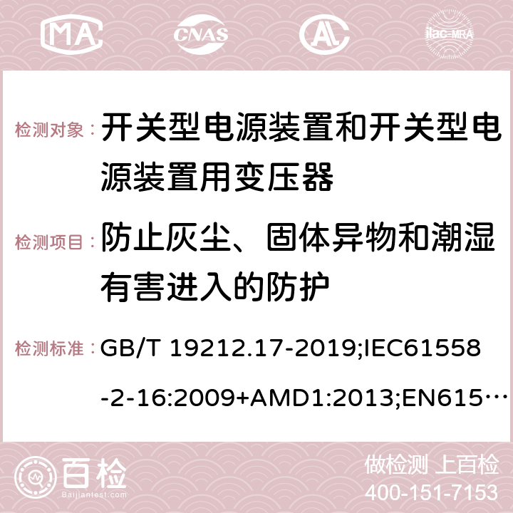 防止灰尘、固体异物和潮湿有害进入的防护 电源电压为1100V及以下的变压器、电抗器、电源装置和类似产品的安全第17部分：开关型电源装置和开关型电源装置用变压器的特殊要求和试验 GB/T 19212.17-2019;IEC61558-2-16:2009+AMD1:2013;EN61558-2-16:2009+A1:2013;AS/NZS61558.2.16-2010 17