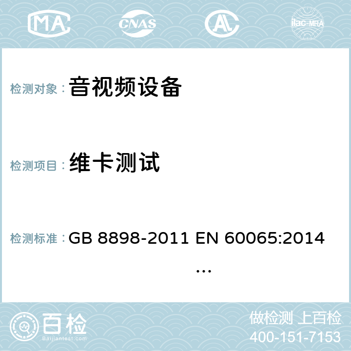 维卡测试 音频、视频及类似电子设备 安全要求 GB 8898-2011 
EN 60065:2014 EN 60065:2014/A11:2017 
IEC 60065:2001+A1:2005+A2:2010
IEC 60065:2014 (Ed.8）
UL 60065 ed.7
UL 60065-2015 (ed.8)
AS/NZS 60065:2012+ A1:2015
AS/NZS 60065:2018 7.2