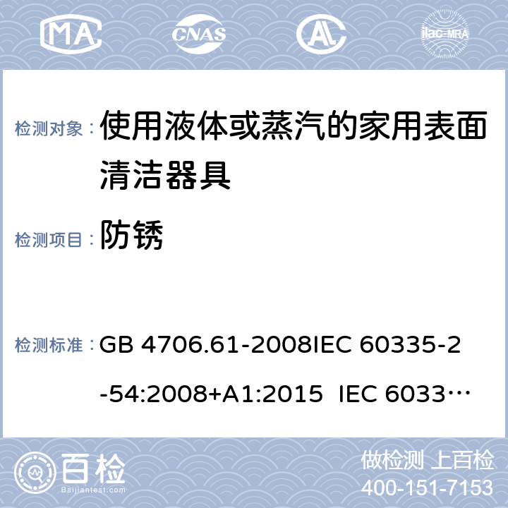 防銹 使用液體或蒸汽的家用表面清潔器具的特殊要求 GB 4706.61-2008
IEC 60335-2-54:2008+A1:2015 IEC 60335-2-54:2008+A1:2015+A2:2019
EN 60335-2-54:2008+A11:2012+A1:2015
AS/NZS 60335.2.54:2010+A1:2010 
AS/NZS 60335.2.54:2010/Amdt 2:2016 31