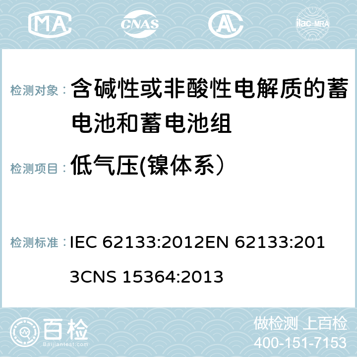 低气压(镍体系） 含碱性或其他非酸性电解质的蓄电池和蓄电池组 便携式密封蓄电池和蓄电池组的安全性要求 IEC 62133:2012
EN 62133:2013
CNS 15364:2013 条款7.3.7