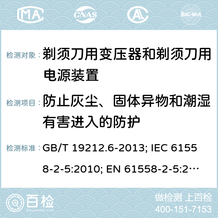 防止灰尘、固体异物和潮湿有害进入的防护 剃须刀用变压器和剃须刀用电源装置 GB/T 19212.6-2013; IEC 61558-2-5:2010; EN 61558-2-5:2010; AS/NZS 61558.2.5:2011+A1:2012; BS EN 61558-2-5:2010 17