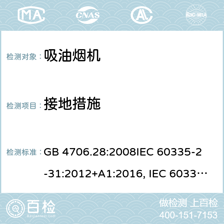 接地措施 吸油烟机的特殊要求 GB 4706.28:2008
IEC 60335-2-31:2012+A1:2016, IEC 60335-2-31:2012+AMD 1: 2016+ AMD 2: 2018 
EN 60335-2-31: 2003+A1:2006 +A2:2009 
EN 60335-2-31: 2014
AS/NZS 60335.2.31:2013/Amdt 2:2017 AS/NZS 60335.2.31:2013/Amdt 3:2019 27