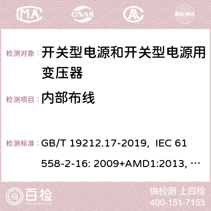 内部布线 电源电压为1100V及以下的变压器、电抗器、电源装置和类似产品的安全 第17部分：开关型电源装置和开关型电源装置用变压器的特殊要求和试验 GB/T 19212.17-2019, IEC 61558-2-16: 2009+AMD1:2013, IEC 61558-2-16: 2009, BS/EN 61558-2-16:2009+A1:2013, AS/NZS 61558.2.16:2010+Amd3:2014, JIS C 61558-2-16:2012 21