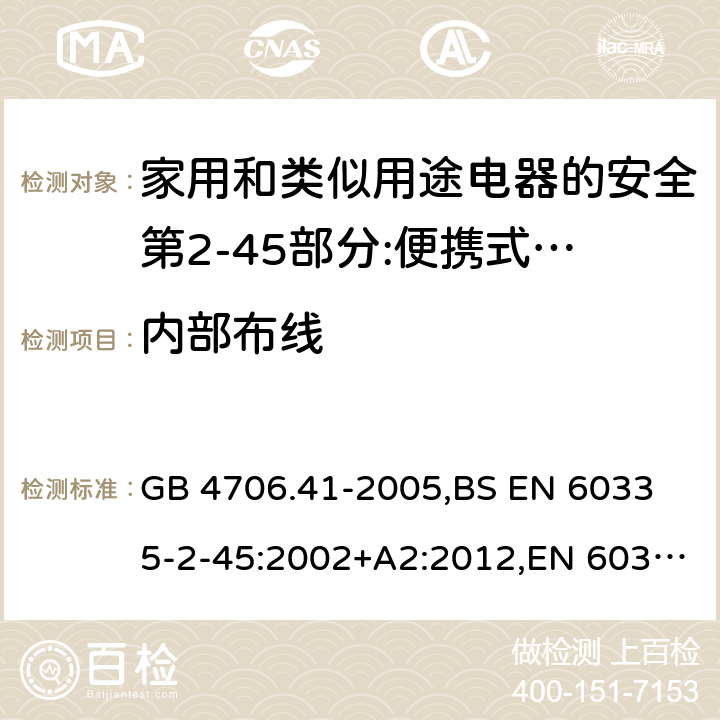 内部布线 家用和类似用途电器的安全 便携式电热工具及其类似器具的特殊要求 GB 4706.41-2005,
BS EN 60335-2-45:2002+A2:2012,EN 60335-2-45:2002/A2:2012,IEC 60335-2-45:2002/AMD2:2011,AS/NZS 60335.2.45-2012 23