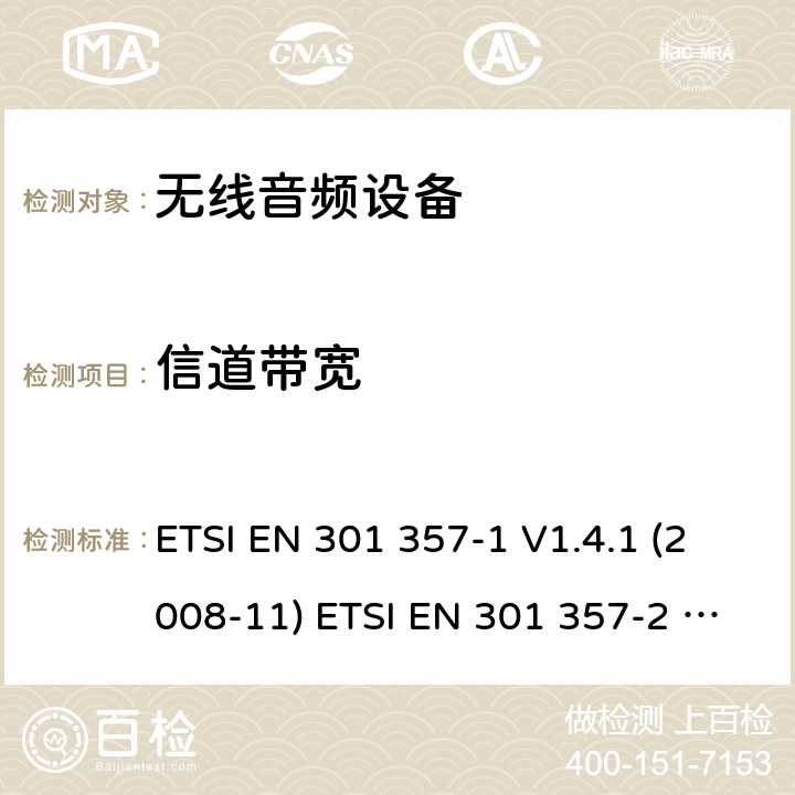 信道带宽 电磁兼容性和无线电频谱管理（ERM）;无线音频设备范围内的25 MHz至2000 MHz; 第1部分：技术特性和测试方法； 第二部分：协调EN涵盖基本要求在R＆TTE指令3.2条款 ETSI EN 301 357-1 V1.4.1 (2008-11) ETSI EN 301 357-2 V1.4.1 (2008-11) 8.5