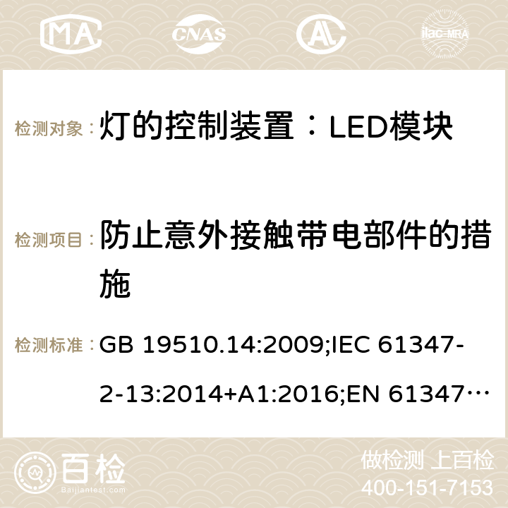 防止意外接触带电部件的措施 灯控装置.第14部分,LED模块用直流或交流电子控制装置的特殊要求 GB 19510.14:2009;IEC 61347-2-13:2014+A1:2016;EN 61347-2-13:2014+A1:2017;BS EN 61347-2-13: 2014+A1: 2017 AS IEC 61347.2.13: 2018IS15885(Part2/Sec13): 2012 MS IEC 61347-2-13:2012 SANS 61347-2-13:2015 8