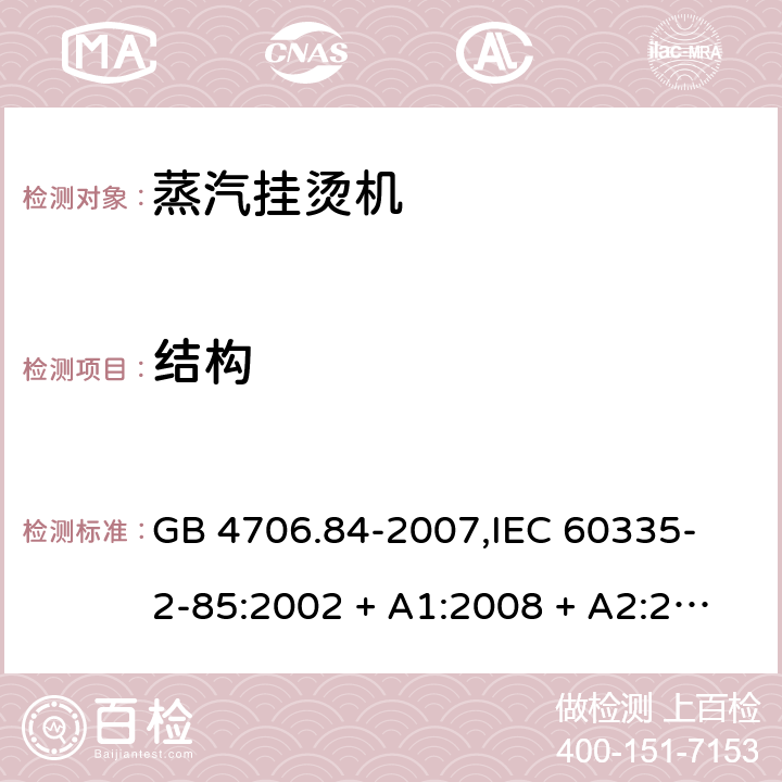 结构 家用和类似用途电器的安全 蒸汽挂烫机的特殊要求 GB 4706.84-2007,
IEC 60335-2-85:2002 + A1:2008 + A2:2017,
EN 60335-2-85:2003 + A1:2008 + A11:2018 + A2:2020,
AS/NZS 60335.2.85:2018,
BS EN 60335-2-85:2003 + A1:2008 + A11:2018 22