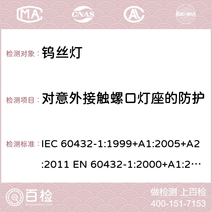 对意外接触螺口灯座的防护 白炽灯安全要求 第1部分：家庭和类似场合普通照明用钨丝灯 IEC 60432-1:1999+A1:2005+A2:2011 EN 60432-1:2000+A1:2005+A2:2012 BS EN 60432-1:2000+A2:2012 AS/NZS 60432.1:2007 (R2018) 2.3