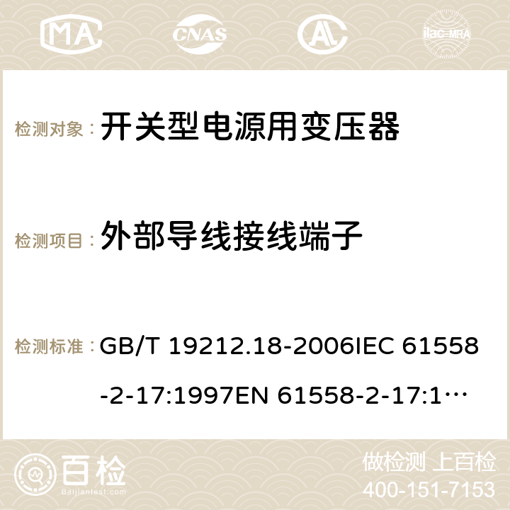 外部导线接线端子 电力变压器，电源装置和类似产品的安全 第18 部分：开关型电源用变压器的特殊要求 GB/T 19212.18-2006IEC 61558-2-17:1997
EN 61558-2-17:1997
AS/NZS 61558.2.17:2001 23