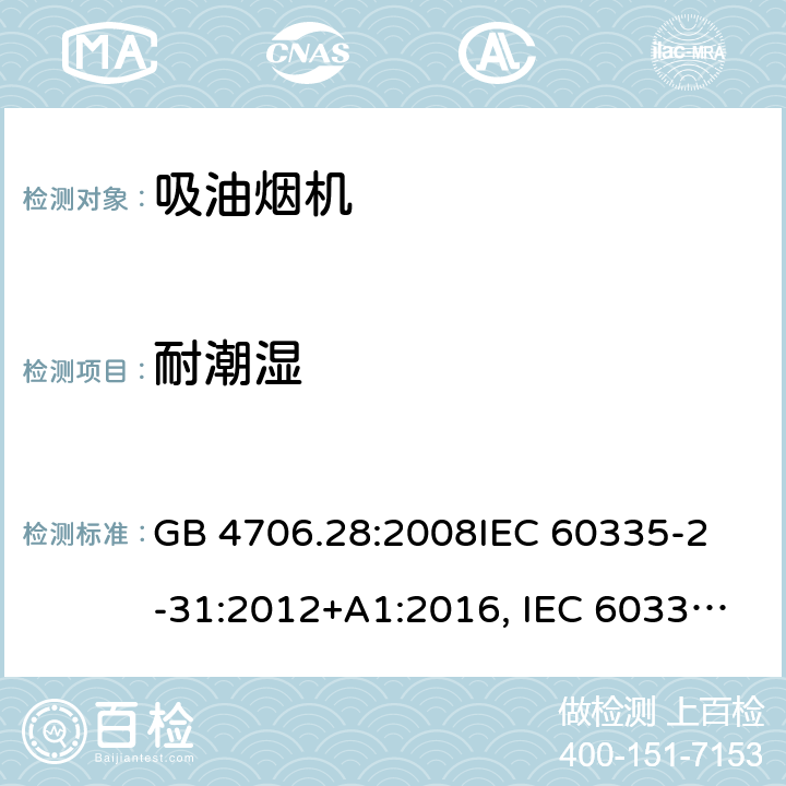 耐潮湿 吸油烟机的特殊要求 GB 4706.28:2008
IEC 60335-2-31:2012+A1:2016, IEC 60335-2-31:2012+AMD 1: 2016+ AMD 2: 2018 
EN 60335-2-31: 2003+A1:2006 +A2:2009 
EN 60335-2-31: 2014
AS/NZS 60335.2.31:2013/Amdt 2:2017 AS/NZS 60335.2.31:2013/Amdt 3:2019 15