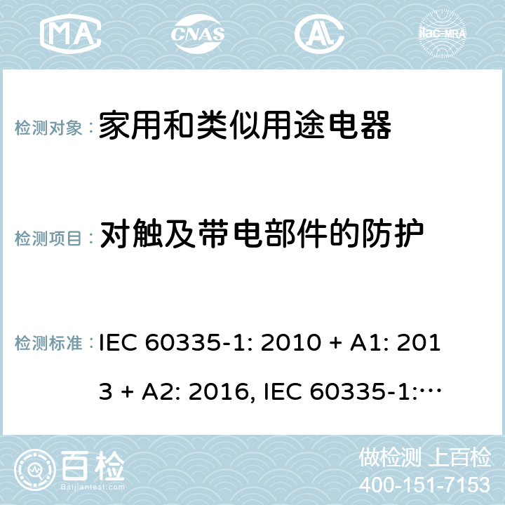 对触及带电部件的防护 家用和类似用途电器的安全第一部分:通用要求 IEC 60335-1: 2010 + A1: 2013 + A2: 2016, IEC 60335-1:2001+A1:2004+A2:2006, EN 60335-1:2012+A11:2014+A13:2017+A1:2019+A2:2019+A14:2019, CAN/CSA C22.2 No.60335-1:16, 2nd Edition, ANSI/UL 60335-1, 6th Edition, Dated Oct. 31, 2016 AS/NZS 60335-1:2011 +A1:2012+ A2:2014+A3:2015+ A4:2017+A5:2019 第 8 章