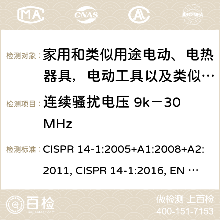 连续骚扰电压 9k－30MHz 家用电器、电动工具和类似器具的电磁兼容要求 第一部分：发射 CISPR 14-1:2005+A1:2008+A2:2011, CISPR 14-1:2016, EN 55014-1:2006+A1:2009+A2:2011, EN 55014-1:2017, GB 4343.1-2009, AS/NZS CISPR 14.1:2013, CISPR 14-1:2020,EN 55014-1:2017+A11:2020,EN IEC 55014-1:2021 4