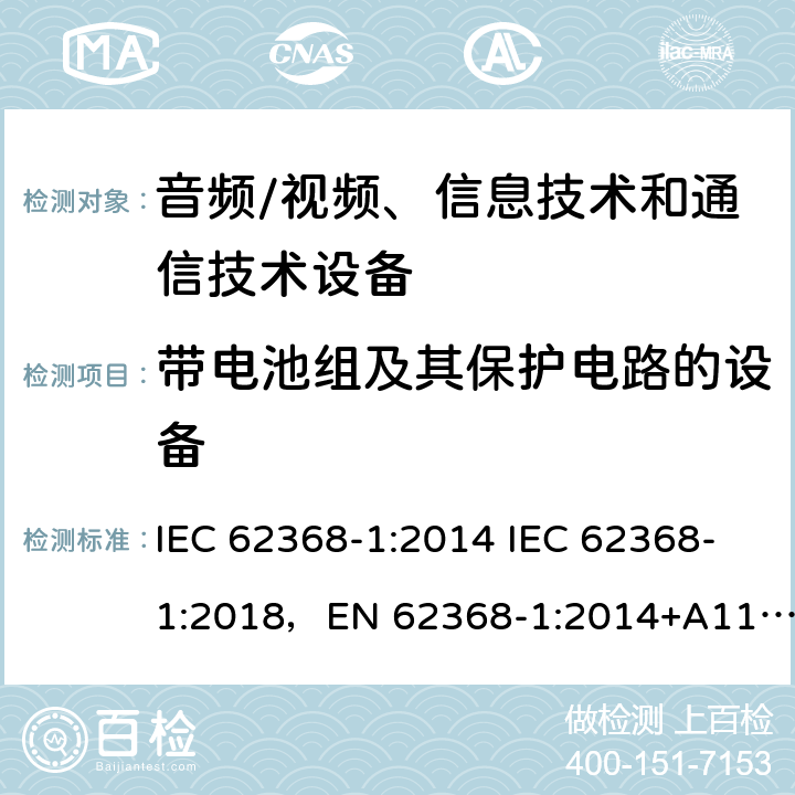 带电池组及其保护电路的设备 音频/视频、信息技术和通信技术设备 -第1部分:安全要求 IEC 62368-1:2014 IEC 62368-1:2018，EN 62368-1:2014+A11:2017，EN IEC 62368-1:2020+A11:2020，UL 62368-1-2019，CAN/CSA-C22.2 No.62368-1-14，AS/NZS 62368.1:2018，CAN/CSA C22.2 No. 62368-1-14，CSA C22.2 No. 62368-1:19 附录 M