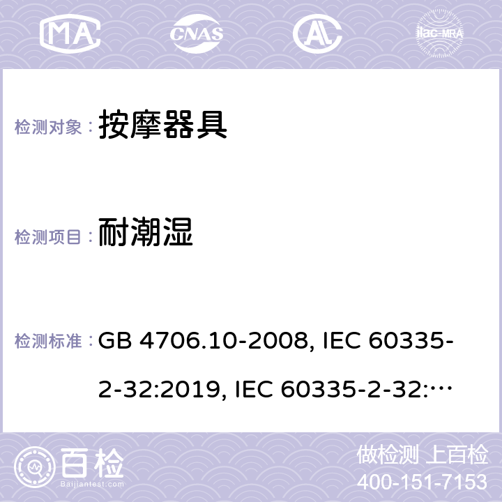 耐潮湿 
家用和类似用途电器的安全 按摩器具的特殊要求 GB 4706.10-2008, IEC 60335-2-32:2019, IEC 60335-2-32:2002+AMD2:2013, BS/EN 60335-2-32：2003+A2:2015, BS/EN 60335-2-32:2021，AS/NZS 60335.2.32:2014, AS/NZS 60335.2.32：2020, JIS C 9335-2-32:2018, UL 60335-2-32:Ed1 15