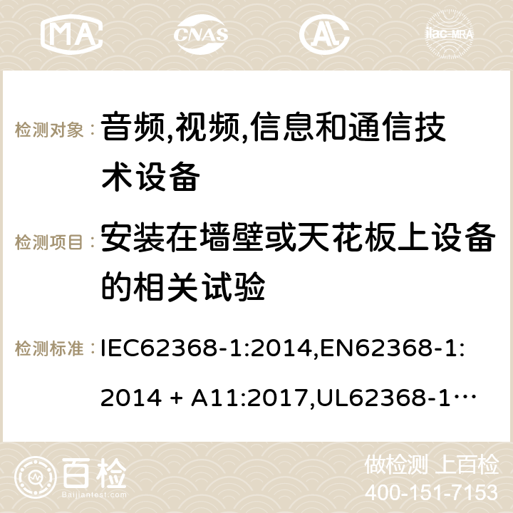 安装在墙壁或天花板上设备的相关试验 音频/视频、信息技术和通信技术设备 第 1 部分：安全要求 IEC62368-1:2014,
EN62368-1:2014 + A11:2017,
UL62368-1:2014,
CAN/CSA-C22.2 No. 62368-1-14:2014,
AS/NZS 62368.1:2018 8.7