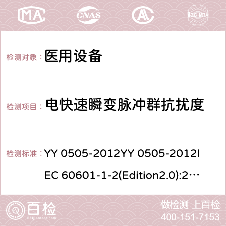 电快速瞬变脉冲群抗扰度 医用电气设备 第1-2部分：基本安全和基本性能通用要求 并列标准：电磁兼容性 要求和试验 YY 0505-2012
YY 0505-2012
IEC 60601-1-2(Edition2.0):2001
IEC 60601-1-2:2001+A1:2004
IEC 60601-1-2(Edition3.0):2007
IEC 60601-1-2(Edition4.0):2014
 EN 60601-1-2-2015 36.202.4