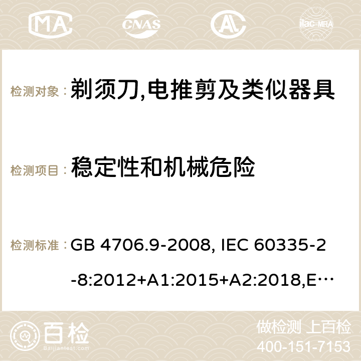 稳定性和机械危险 家用和类似用途电器的安全 剃须刀、电推剪及类似器具的特殊要求 GB 4706.9-2008, IEC 60335-2-8:2012+A1:2015+A2:2018,
EN 60335-2-8: 2015+A1:2016,
AS/NZS 60335.2.8:2013+A1:2017,
AS/NZS 60335.2.8:2013 Amd 2:2019, BS EN 60335-2-8:2015+A1:2016 20