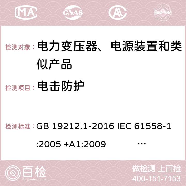 电击防护 电力变压器、电源、电抗器和类似产品的安全 第1部分：通用要求和试验 GB 19212.1-2016 IEC 61558-1:2005 +A1:2009 IEC 61558-1:2017 EN 61558-1:2005 +A1:2009 AS/NZS 61558.1:2008+A1:2009+A2:2015 AS/NZS 61558.1:2018 J61558-1(H26),J61558-1(H21) 9