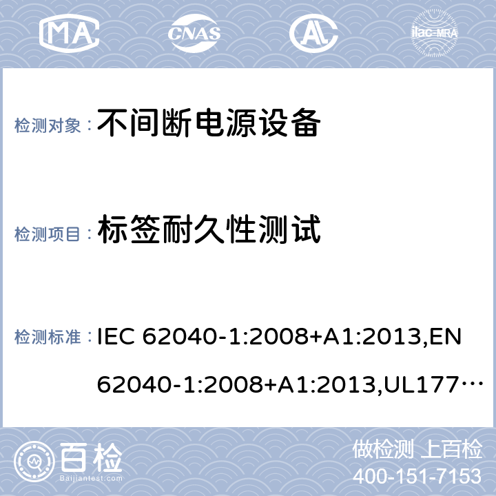 标签耐久性测试 不间断电源设备：一般规定和安全要求 IEC 62040-1:2008+A1:2013,EN62040-1:2008+A1:2013,UL1778,5th edition,2017，AS/NZS 62040.1.1:2003, GB 7260.1-2008
CSA C22.2 No. 107.3-14
IS 16242(Part 1):2014 4.7.16