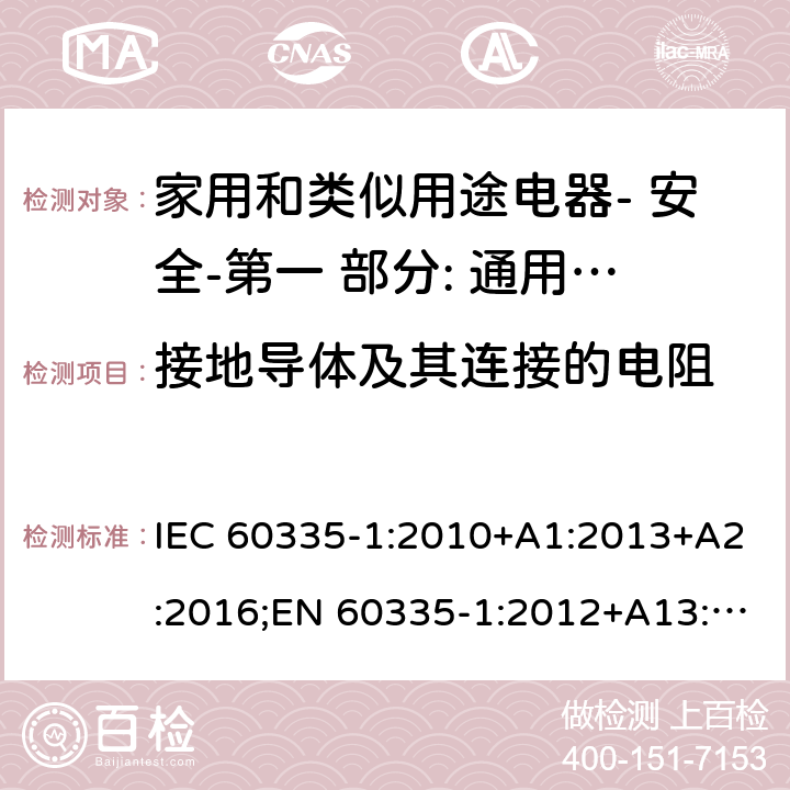 接地导体及其连接的电阻 家用和类似用途电器- 安全-第一 部分: 通用要求 IEC 60335-1:2010+A1:2013+A2:2016;EN 60335-1:2012+A13:2017;AS/NZS 60335.1:2011 + A1:2012+A2:2014+ A3: 2015+A4:2017,EN 60335-1: 2012+A11:2014+A13:2017+A1:2019+A2:2019+A14:2019;AS/NZS 60335.1:2011+A1:2012+A2:2014+ A3: 2015+A4:2017+A5:2019 27.5